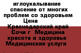 иглоукалывание - спасение от многих проблем со здоровьем. › Цена ­ 1 500 - Краснодарский край, Сочи г. Медицина, красота и здоровье » Медицинские услуги   